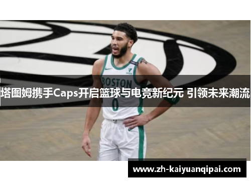 塔图姆携手Caps开启篮球与电竞新纪元 引领未来潮流